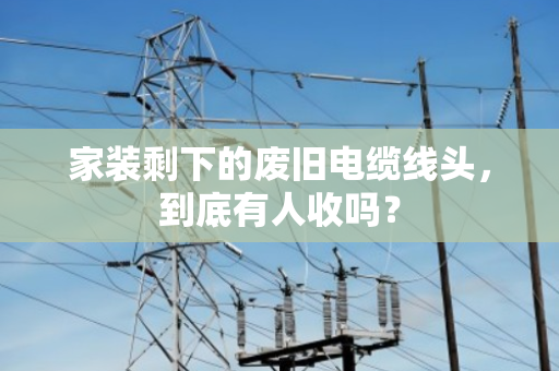 家装剩下的废旧电缆线头,到底有人收吗? 家装剩下的废旧电缆线头,到底有人收吗?