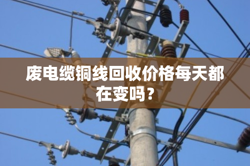 废电缆铜线回收价格每天都在变吗? 废电缆铜线回收价格每天都在变吗?