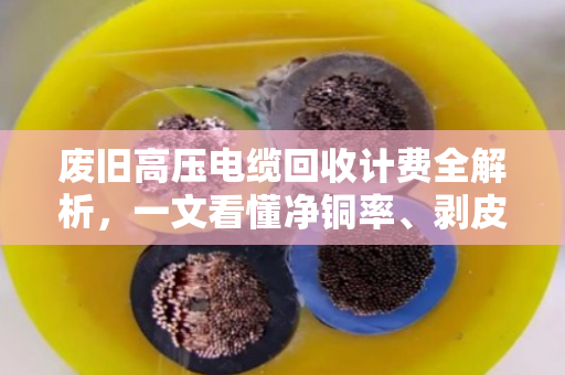 废旧高压电缆回收计费全解析，一文看懂净铜率、剥皮定价与避坑指南