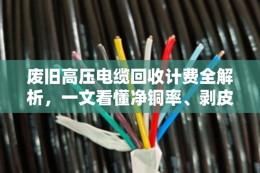 废旧高压电缆回收计费全解析，一文看懂净铜率、剥皮定价与避坑指南
