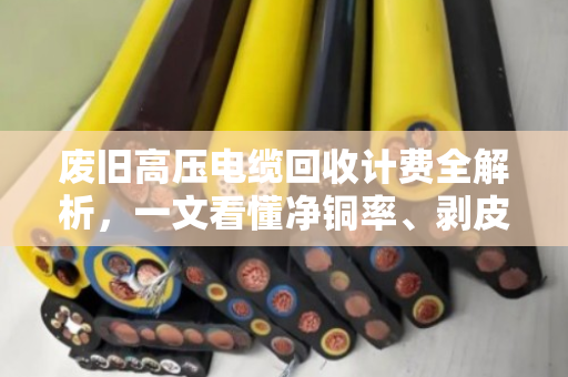 废旧高压电缆回收计费全解析，一文看懂净铜率、剥皮定价与避坑指南