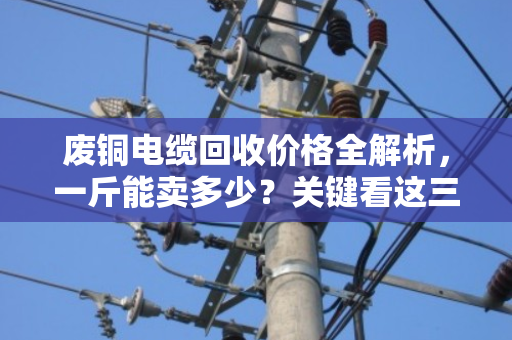 废铜电缆回收价格全解析，一斤能卖多少？关键看这三点