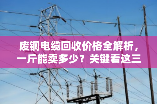 废铜电缆回收价格全解析，一斤能卖多少？关键看这三点