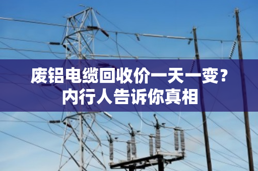 废铝电缆回收价一天一变？内行人告诉你真相