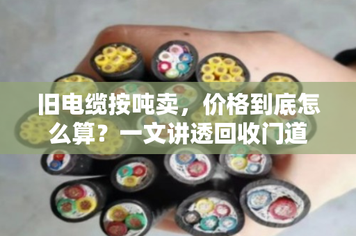 旧电缆按吨卖，价格到底怎么算？一文讲透回收门道