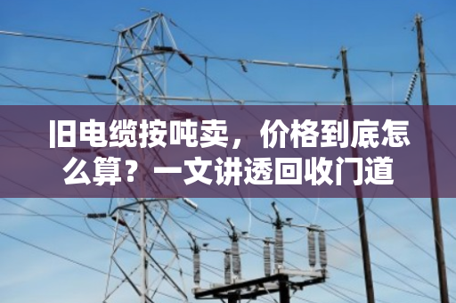 旧电缆按吨卖，价格到底怎么算？一文讲透回收门道