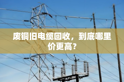 废铜旧电缆回收，到底哪里价更高？