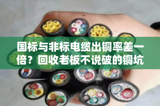 国标与非标电缆出铜率差一倍?回收老板不说破的铜坑真相 国标与非标电缆出铜率差一倍?回收老板不说破的铜坑真相
