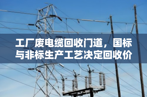 工厂废电缆回收门道,国标与非标生产工艺决定回收价值差距 工厂废电缆回收门道,国标与非标生产工艺决定回收价值差距