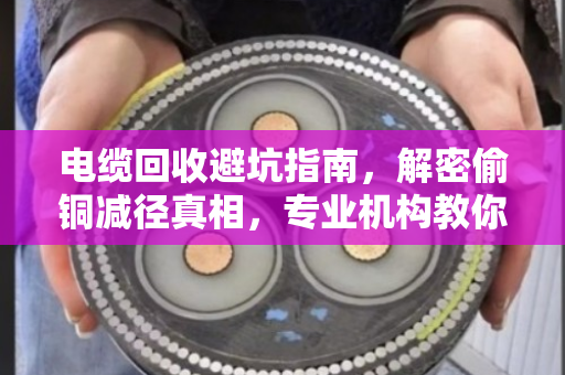 电缆回收避坑指南，解密偷铜减径真相，专业机构教你如何明辨回收价值