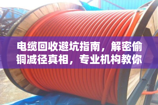 电缆回收避坑指南，解密偷铜减径真相，专业机构教你如何明辨回收价值