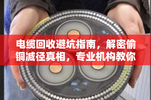 电缆回收避坑指南，解密偷铜减径真相，专业机构教你如何明辨回收价值