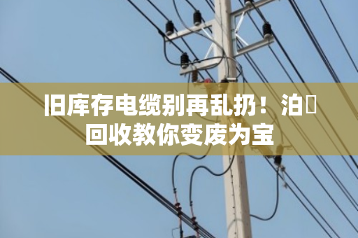 旧库存电缆别再乱扔!泊祎回收教你变废为宝 旧库存电缆别再乱扔!泊祎回收教你变废为宝