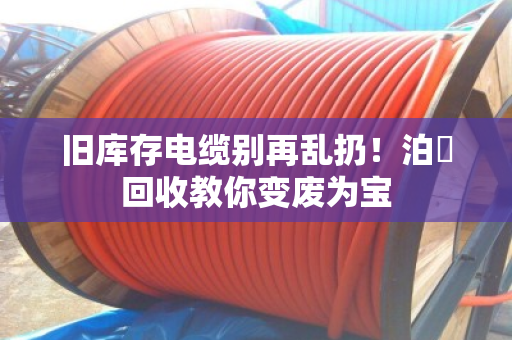 旧库存电缆别再乱扔！泊祎回收教你变废为宝