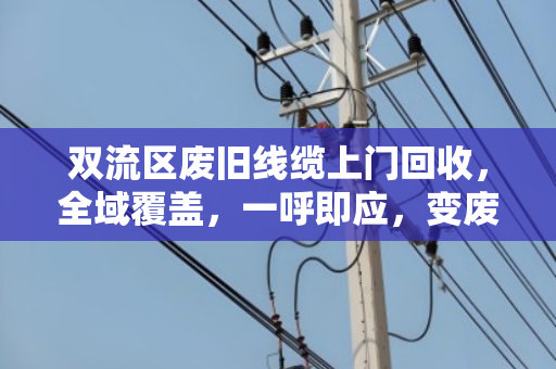 双流区废旧线缆上门回收，全域覆盖，一呼即应，变废为宝