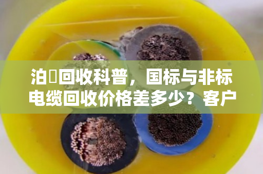 泊祎回收科普，国标与非标电缆回收价格差多少？客户真实反馈揭秘