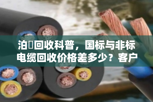 泊祎回收科普，国标与非标电缆回收价格差多少？客户真实反馈揭秘