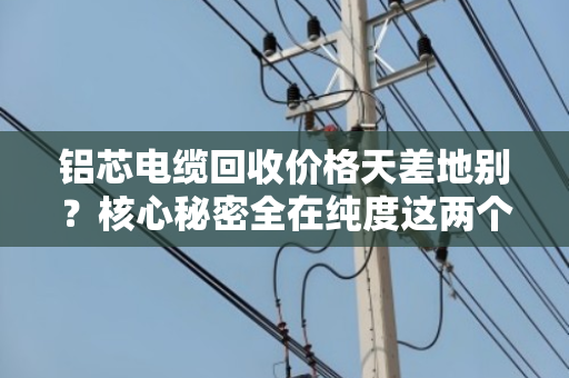 铝芯电缆回收价格天差地别？核心秘密全在纯度这两个字