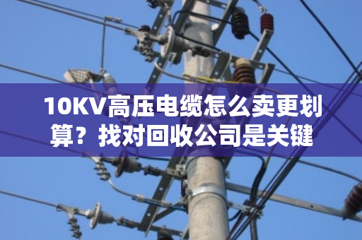 10KV高压电缆怎么卖更划算?找对回收公司是关键 10KV高压电缆怎么卖更划算?找对回收公司是关键