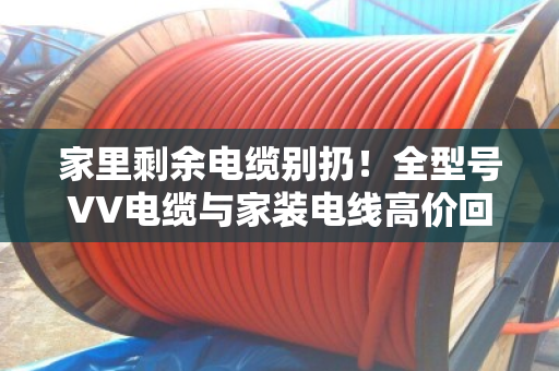 家里剩余电缆别扔!全型号VV电缆与家装电线高价回收,上门估价分类计价 家里剩余电缆别扔!全型号VV电缆与家装电线高价回收,上门估价分类计价
