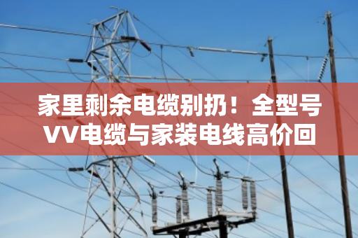 家里剩余电缆别扔!全型号VV电缆与家装电线高价回收,上门估价分类计价 家里剩余电缆别扔!全型号VV电缆与家装电线高价回收,上门估价分类计价