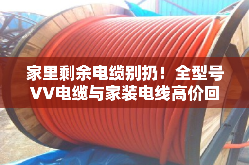 家里剩余电缆别扔！全型号VV电缆与家装电线高价回收，上门估价分类计价
