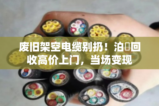 废旧架空电缆别扔!泊祎回收高价上门,当场变现 废旧架空电缆别扔!泊祎回收高价上门,当场变现