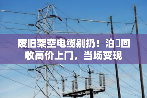 废旧架空电缆别扔!泊祎回收高价上门,当场变现 废旧架空电缆别扔!泊祎回收高价上门,当场变现