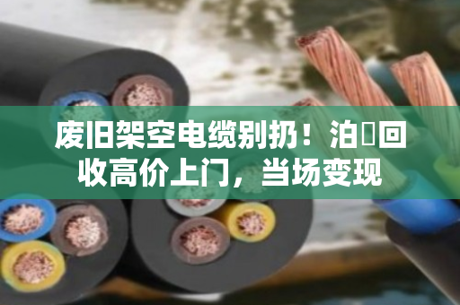 废旧架空电缆别扔！泊祎回收高价上门，当场变现