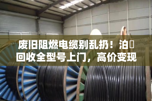 废旧阻燃电缆别乱扔！泊祎回收全型号上门，高价变现