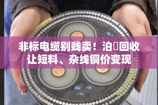 非标电缆别贱卖！泊祎回收让短料、杂线铜价变现