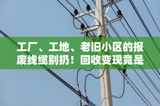 工厂、工地、老旧小区的报废线缆别扔!回收变现竟是一笔隐形财富 工厂、工地、老旧小区的报废线缆别扔!回收变现竟是一笔隐形财富