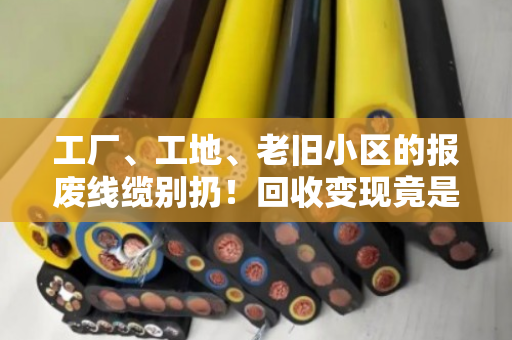 工厂、工地、老旧小区的报废线缆别扔！回收变现竟是一笔隐形财富