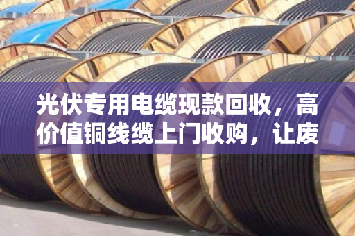 光伏专用电缆现款回收,高价值铜线缆上门收购,让废电缆变现金 光伏专用电缆现款回收,高价值铜线缆上门收购,让废电缆变现金