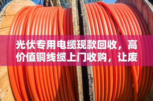 光伏专用电缆现款回收，高价值铜线缆上门收购，让废电缆变现金