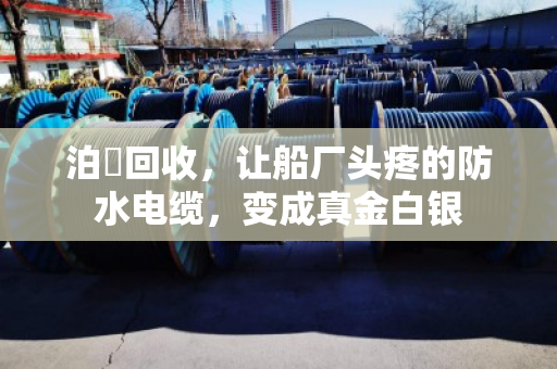 泊祎回收,让船厂头疼的防水电缆,变成真金白银 泊祎回收,让船厂头疼的防水电缆,变成真金白银