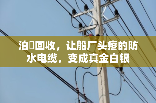 泊祎回收,让船厂头疼的防水电缆,变成真金白银 泊祎回收,让船厂头疼的防水电缆,变成真金白银