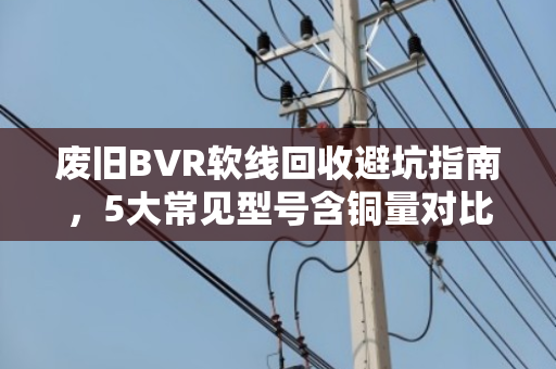 废旧BVR软线回收避坑指南,5大常见型号含铜量对比与高价回收技巧 废旧BVR软线回收避坑指南,5大常见型号含铜量对比与高价回收技巧