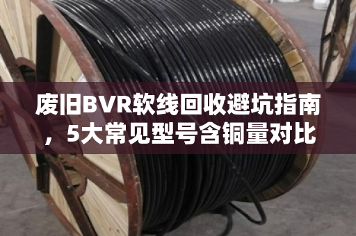废旧BVR软线回收避坑指南，5大常见型号含铜量对比与高价回收技巧