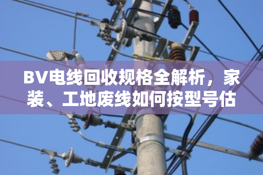 BV电线回收规格全解析,家装、工地废线如何按型号估价变现 BV电线回收规格全解析,家装、工地废线如何按型号估价变现