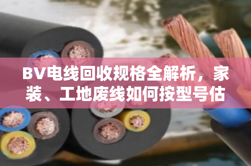 BV电线回收规格全解析，家装、工地废线如何按型号估价变现