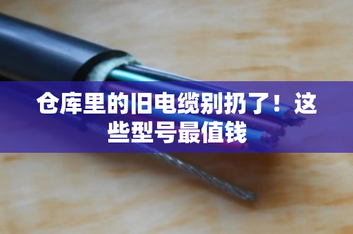 仓库里的旧电缆别扔了!这些型号最值钱 仓库里的旧电缆别扔了!这些型号最值钱
