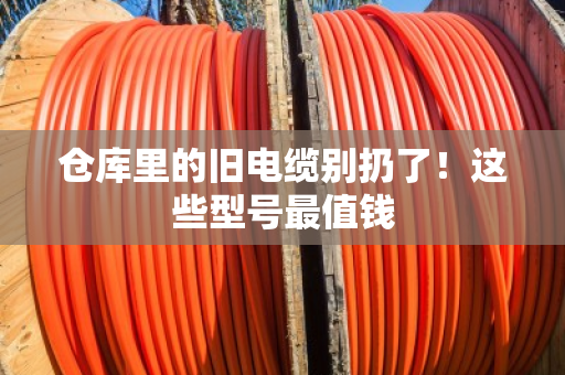 仓库里的旧电缆别扔了！这些型号最值钱