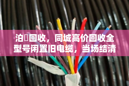 泊祎回收，同城高价回收全型号闲置旧电缆，当场结清