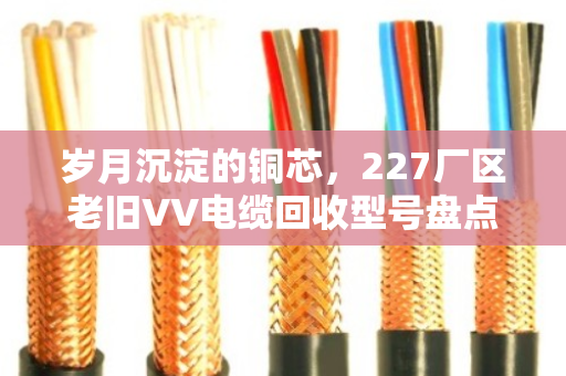岁月沉淀的铜芯,227厂区老旧VV电缆回收型号盘点与价值重估 岁月沉淀的铜芯,227厂区老旧VV电缆回收型号盘点与价值重估