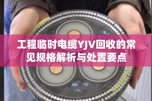 工程临时电缆YJV回收的常见规格解析与处置要点 工程临时电缆YJV回收的常见规格解析与处置要点