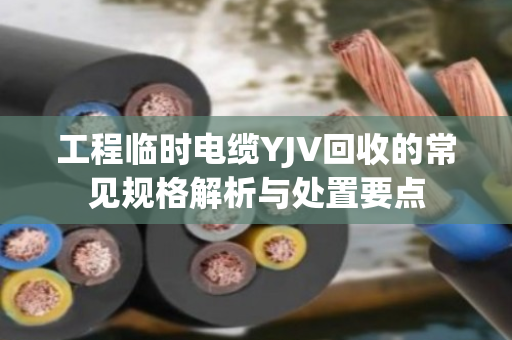 工程临时电缆YJV回收的常见规格解析与处置要点