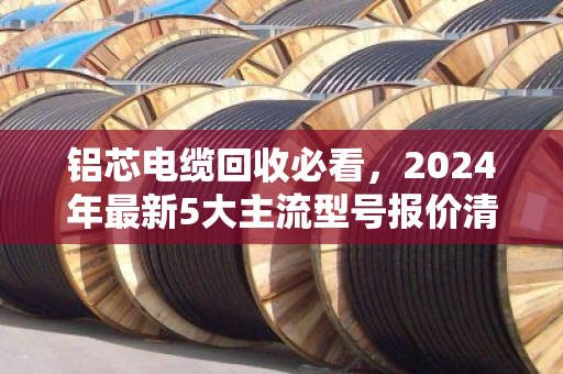 铝芯电缆回收必看,2024年最新5大主流型号报价清单,别再当废铁卖! 铝芯电缆回收必看,2024年最新5大主流型号报价清单,别再当废铁卖!