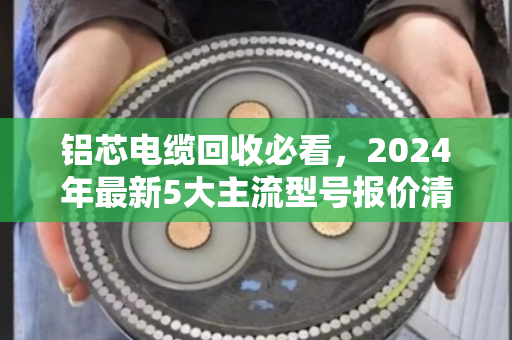 铝芯电缆回收必看,2024年最新5大主流型号报价清单,别再当废铁卖! 铝芯电缆回收必看,2024年最新5大主流型号报价清单,别再当废铁卖!