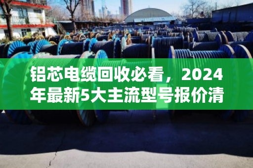 铝芯电缆回收必看，2024年最新5大主流型号报价清单，别再当废铁卖！